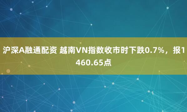 沪深A融通配资 越南VN指数收市时下跌0.7%，报1460.65点