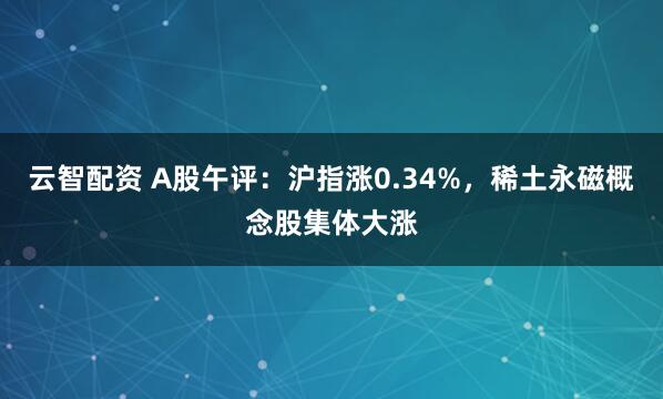 云智配资 A股午评：沪指涨0.34%，稀土永磁概念股集体大涨