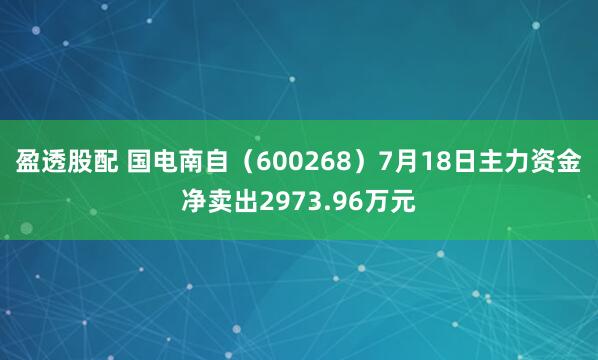 盈透股配 国电南自（600268）7月18日主力资金净卖出2973.96万元