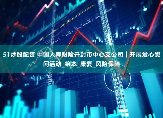 51炒股配资 中国人寿财险开封市中心支公司｜开展爱心慰问活动_绘本_康复_风险保障