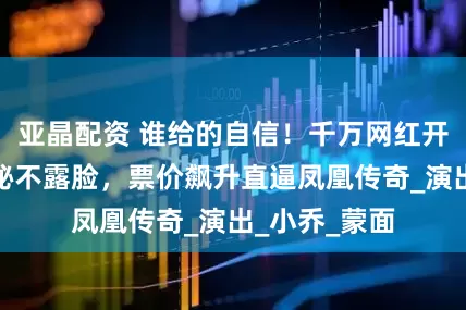 亚晶配资 谁给的自信！千万网红开演唱会，神秘不露脸，票价飙升直逼凤凰传奇_演出_小乔_蒙面