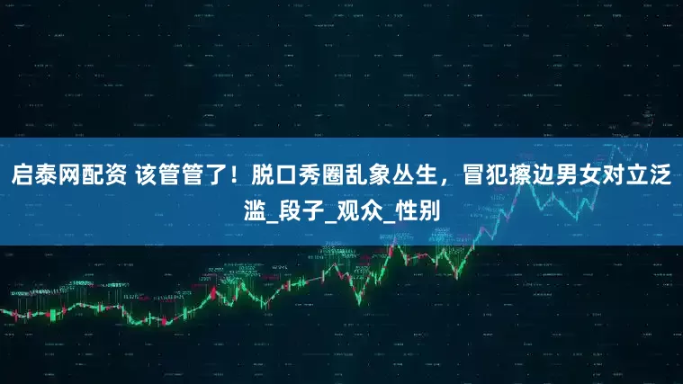 启泰网配资 该管管了！脱口秀圈乱象丛生，冒犯擦边男女对立泛滥_段子_观众_性别