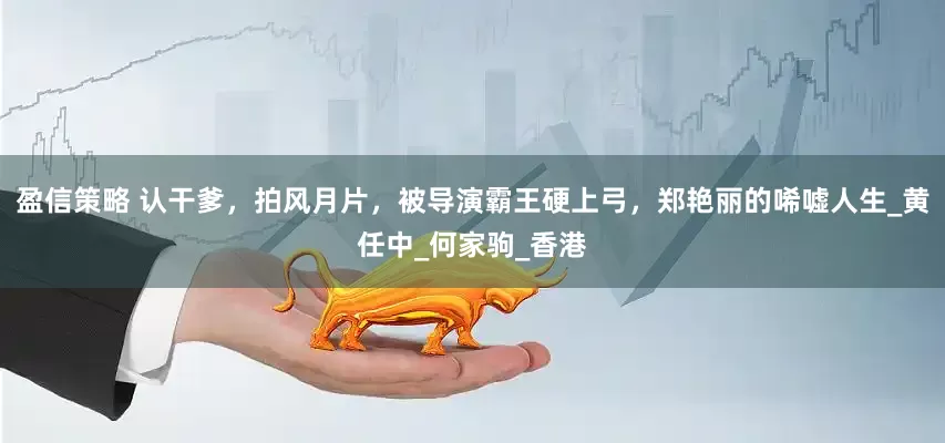 盈信策略 认干爹，拍风月片，被导演霸王硬上弓，郑艳丽的唏嘘人生_黄任中_何家驹_香港