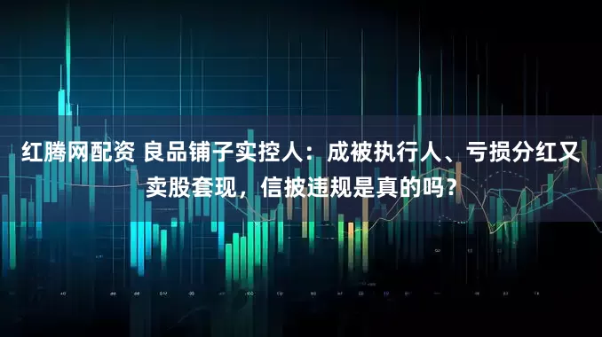 红腾网配资 良品铺子实控人：成被执行人、亏损分红又卖股套现，信披违规是真的吗？