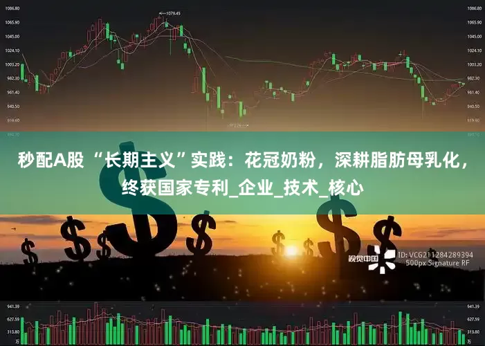 秒配A股 “长期主义”实践：花冠奶粉，深耕脂肪母乳化，终获国家专利_企业_技术_核心