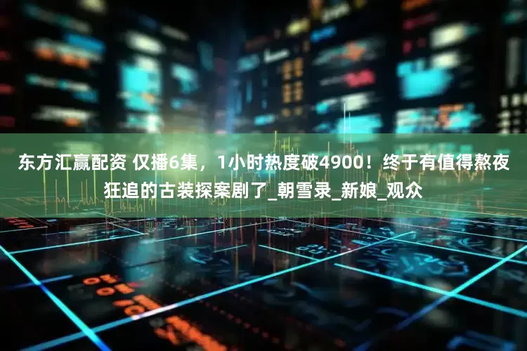 东方汇赢配资 仅播6集，1小时热度破4900！终于有值得熬夜狂追的古装探案剧了_朝雪录_新娘_观众