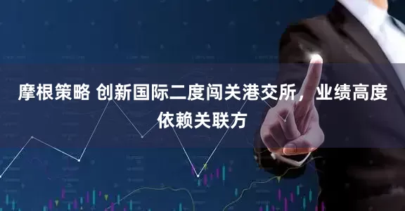 摩根策略 创新国际二度闯关港交所，业绩高度依赖关联方