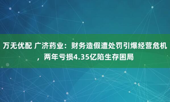 万无优配 广济药业：财务造假遭处罚引爆经营危机，两年亏损4.35亿陷生存困局