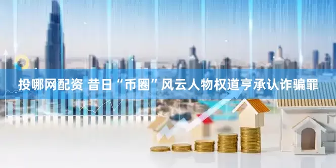 投哪网配资 昔日“币圈”风云人物权道亨承认诈骗罪