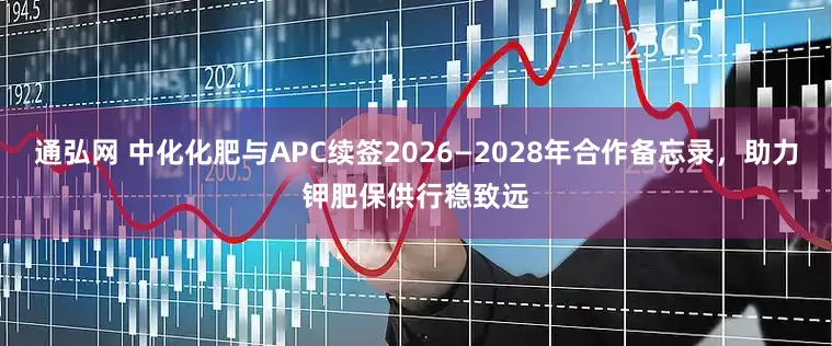 通弘网 中化化肥与APC续签2026—2028年合作备忘录，助力钾肥保供行稳致远