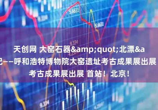 天创网 大窑石器&quot;北漂&quot;记——呼和浩特博物院大窑遗址考古成果展出展 首站！北京！