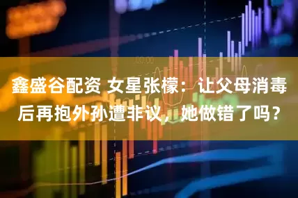 鑫盛谷配资 女星张檬：让父母消毒后再抱外孙遭非议，她做错了吗？