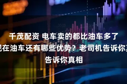 千茂配资 电车卖的都比油车多了，现在油车还有哪些优势？老司机告诉你真相