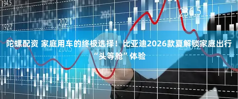 陀螺配资 家庭用车的终极选择！比亚迪2026款夏解锁家庭出行“头等舱”体验