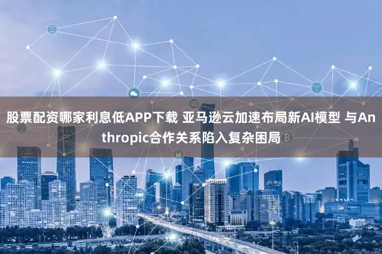 股票配资哪家利息低APP下载 亚马逊云加速布局新AI模型 与Anthropic合作关系陷入复杂困局