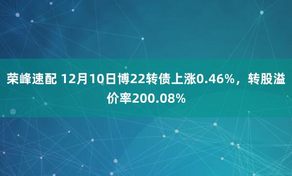 荣峰速配 12月10日博22转债上涨0.46%，转股溢价率200.08%