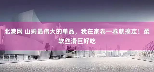 北港网 山姆最伟大的单品,我在家卷一卷就搞定!柔软丝滑巨好吃