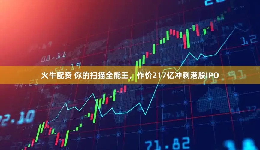 火牛配资 你的扫描全能王，作价217亿冲刺港股IPO